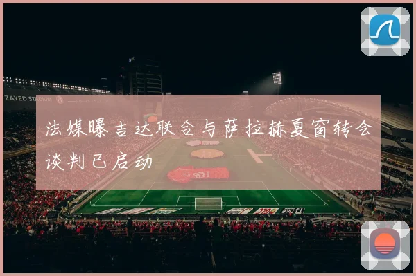 法媒曝吉达联合与萨拉赫夏窗转会谈判已启动