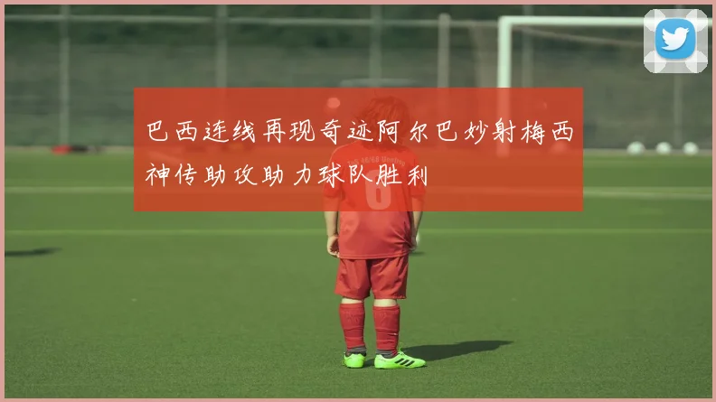 巴西连线再现奇迹阿尔巴妙射梅西神传助攻助力球队胜利