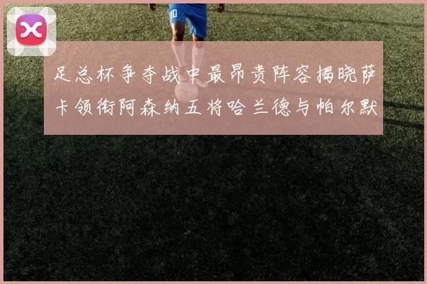 足总杯争夺战中最昂贵阵容揭晓萨卡领衔阿森纳五将哈兰德与帕尔默同在列